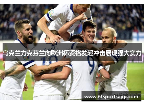 乌克兰力克芬兰向欧洲杯资格发起冲击展现强大实力