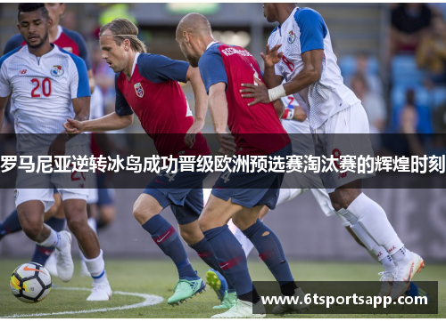 罗马尼亚逆转冰岛成功晋级欧洲预选赛淘汰赛的辉煌时刻