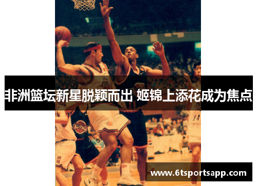 非洲篮坛新星脱颖而出 姬锦上添花成为焦点