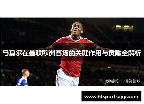 马夏尔在曼联欧洲赛场的关键作用与贡献全解析