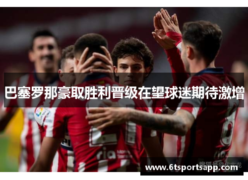 巴塞罗那豪取胜利晋级在望球迷期待激增