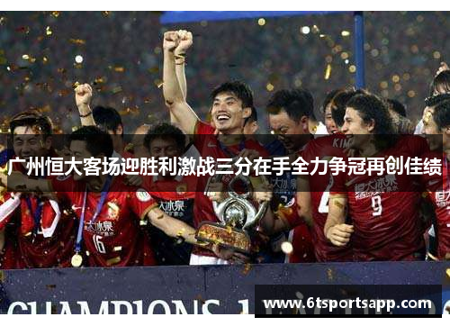 广州恒大客场迎胜利激战三分在手全力争冠再创佳绩