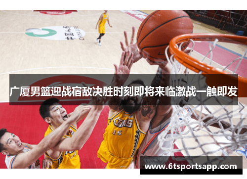 广厦男篮迎战宿敌决胜时刻即将来临激战一触即发