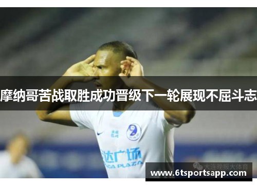 摩纳哥苦战取胜成功晋级下一轮展现不屈斗志