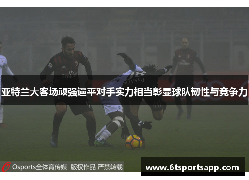 亚特兰大客场顽强逼平对手实力相当彰显球队韧性与竞争力