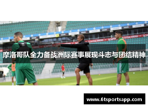 摩洛哥队全力备战洲际赛事展现斗志与团结精神