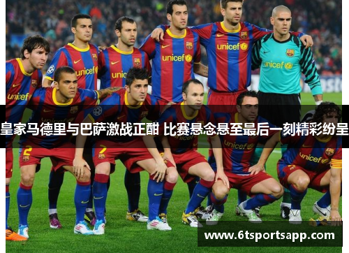 皇家马德里与巴萨激战正酣 比赛悬念悬至最后一刻精彩纷呈