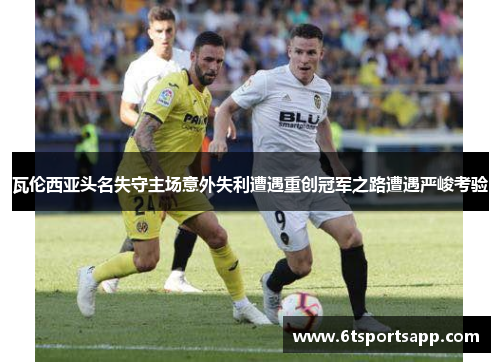瓦伦西亚头名失守主场意外失利遭遇重创冠军之路遭遇严峻考验